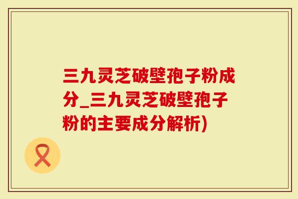三九灵芝破壁孢子粉成分_三九灵芝破壁孢子粉的主要成分解析)