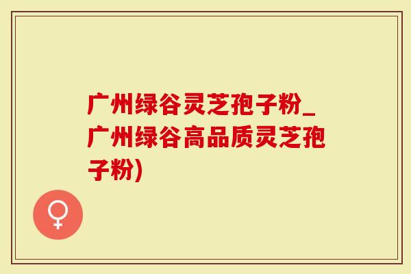 广州绿谷灵芝孢子粉_广州绿谷高品质灵芝孢子粉)