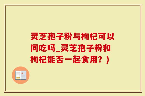 灵芝孢子粉与枸杞可以同吃吗_灵芝孢子粉和枸杞能否一起食用？)