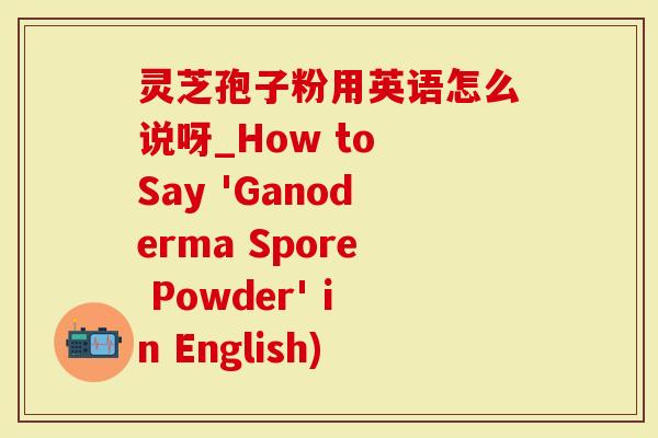 灵芝孢子粉用英语怎么说呀_How to Say 'Ganoderma Spore Powder' in English)-第1张图片-灵芝大师 灵芝孢子粉用英语怎么说呀_How to Say 'Ganoderma Spore Powder' in English)-第1张图片-灵芝大师