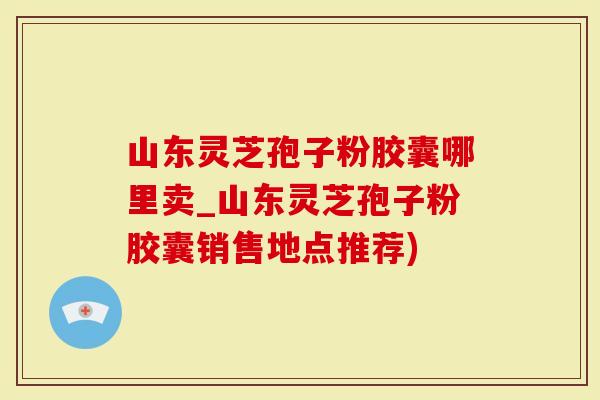 山东灵芝孢子粉胶囊哪里卖_山东灵芝孢子粉胶囊销售地点推荐)