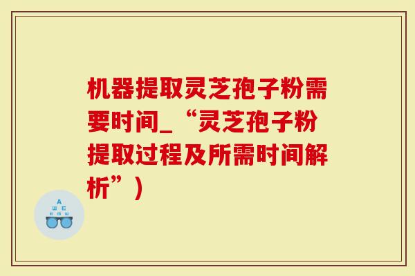 机器提取灵芝孢子粉需要时间_“灵芝孢子粉提取过程及所需时间解析”)