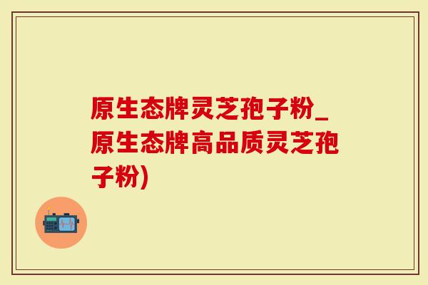 原生态牌灵芝孢子粉_原生态牌高品质灵芝孢子粉)