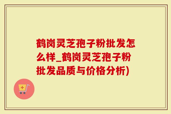 鹤岗灵芝孢子粉批发怎么样_鹤岗灵芝孢子粉批发品质与价格分析)