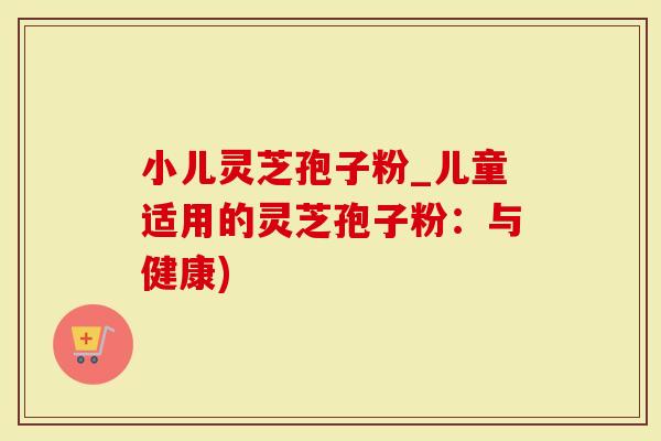 小儿灵芝孢子粉_儿童适用的灵芝孢子粉:与健康)-第1张图片-灵芝大师 小儿灵芝孢子粉_儿童适用的灵芝孢子粉:与健康)-第1张图片-灵芝大师