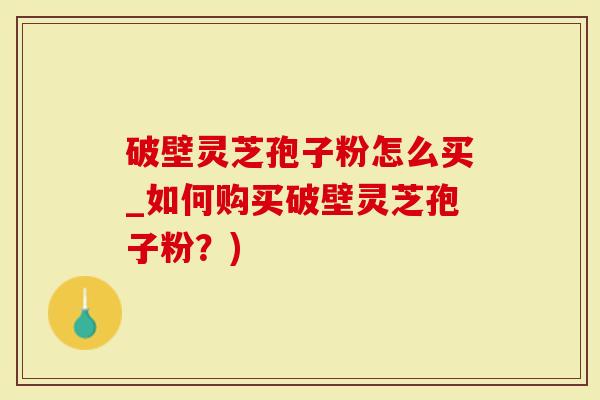 破壁灵芝孢子粉怎么买_如何购买破壁灵芝孢子粉？)