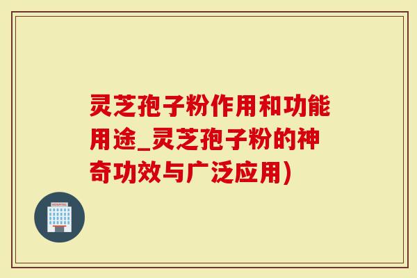 灵芝孢子粉作用和功能用途_灵芝孢子粉的神奇功效与广泛应用)