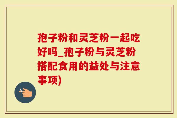 孢子粉和灵芝粉一起吃好吗_孢子粉与灵芝粉搭配食用的益处与注意事项)-第1张图片-灵芝大师 孢子粉和灵芝粉一起吃好吗_孢子粉与灵芝粉搭配食用的益处与注意事项)-第1张图片-灵芝大师