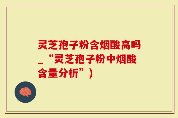 灵芝孢子粉含烟酸高吗_“灵芝孢子粉中烟酸含量分析”)