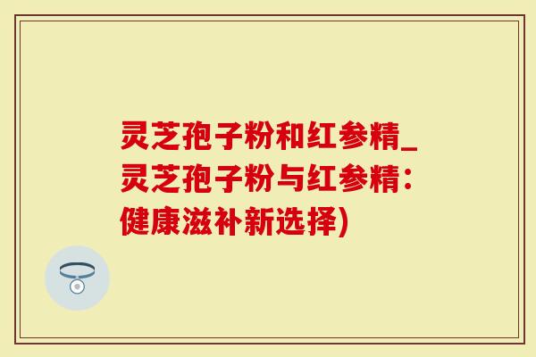 灵芝孢子粉和红参精_灵芝孢子粉与红参精：健康滋补新选择)