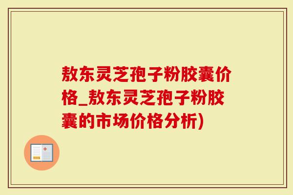 敖东灵芝孢子粉胶囊价格_敖东灵芝孢子粉胶囊的市场价格分析)