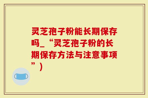 灵芝孢子粉能长期保存吗_“灵芝孢子粉的长期保存方法与注意事项”)-第1张图片-灵芝大师 灵芝孢子粉能长期保存吗_“灵芝孢子粉的长期保存方法与注意事项”)-第1张图片-灵芝大师