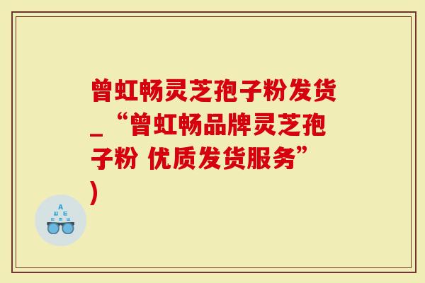 曾虹畅灵芝孢子粉发货_“曾虹畅品牌灵芝孢子粉 优质发货服务”)