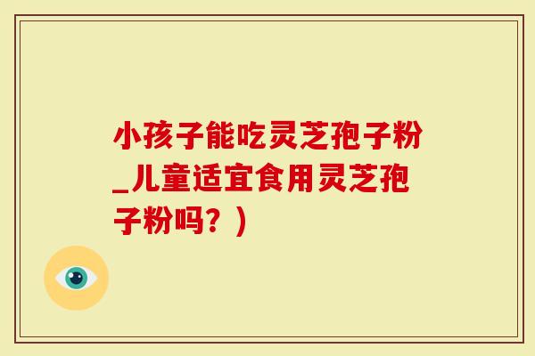 小孩子能吃灵芝孢子粉_儿童适宜食用灵芝孢子粉吗？)