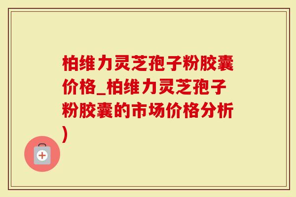 柏维力灵芝孢子粉胶囊价格_柏维力灵芝孢子粉胶囊的市场价格分析)