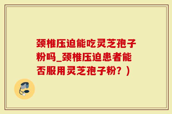 颈椎压迫能吃灵芝孢子粉吗_颈椎压迫患者能否服用灵芝孢子粉？)
