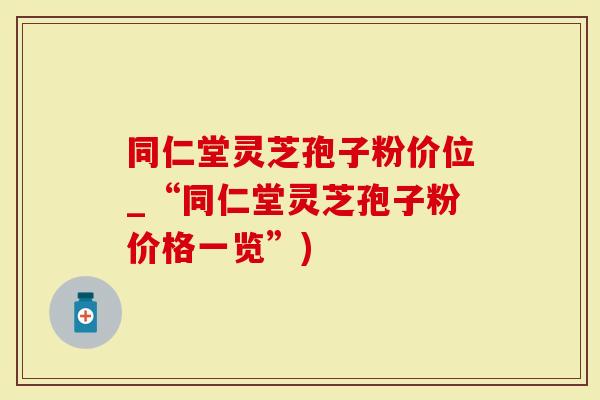 同仁堂灵芝孢子粉价位_“同仁堂灵芝孢子粉价格一览”)