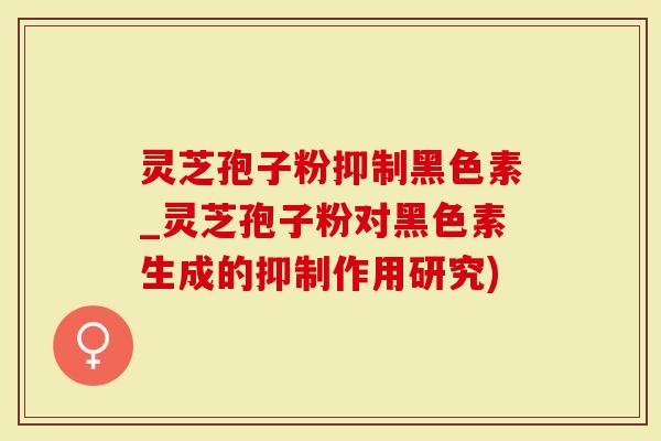 灵芝孢子粉抑制黑色素_灵芝孢子粉对黑色素生成的抑制作用研究)