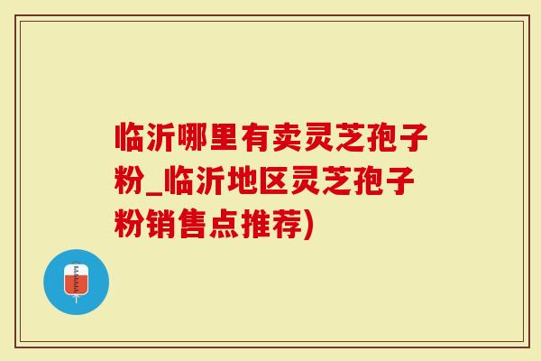 临沂哪里有卖灵芝孢子粉_临沂地区灵芝孢子粉销售点推荐)