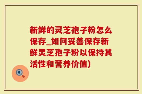新鲜的灵芝孢子粉怎么保存_如何妥善保存新鲜灵芝孢子粉以保持其活性和营养价值)