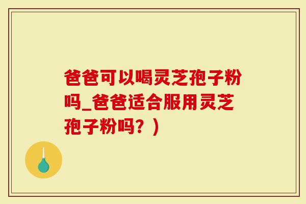 爸爸可以喝灵芝孢子粉吗_爸爸适合服用灵芝孢子粉吗？)