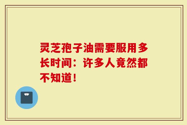 灵芝孢子油需要服用多长时间:许多人竟然都不知道!-第1张图片-灵芝大师 灵芝孢子油需要服用多长时间:许多人竟然都不知道!-第1张图片-灵芝大师