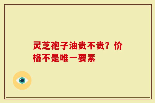 灵芝孢子油贵不贵？价格不是唯一要素