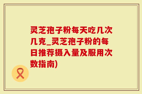 灵芝孢子粉每天吃几次几克_灵芝孢子粉的每日推荐摄入量及服用次数指南)-第1张图片-灵芝大师 灵芝孢子粉每天吃几次几克_灵芝孢子粉的每日推荐摄入量及服用次数指南)-第1张图片-灵芝大师
