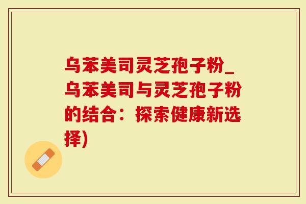 乌苯美司灵芝孢子粉_乌苯美司与灵芝孢子粉的结合：探索健康新选择)