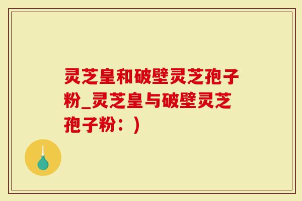 灵芝皇和破壁灵芝孢子粉_灵芝皇与破壁灵芝孢子粉：)
