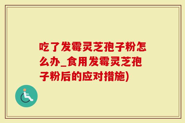 吃了发霉灵芝孢子粉怎么办_食用发霉灵芝孢子粉后的应对措施)