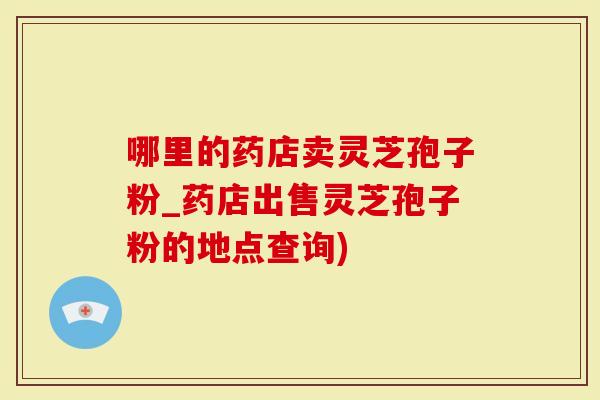 哪里的药店卖灵芝孢子粉_药店出售灵芝孢子粉的地点查询)