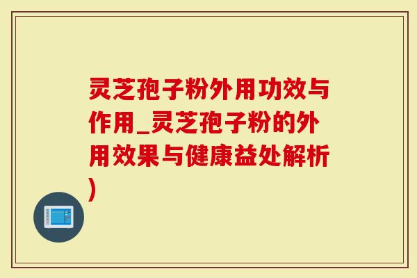 灵芝孢子粉外用功效与作用_灵芝孢子粉的外用效果与健康益处解析)