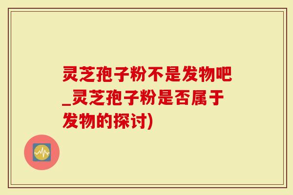 灵芝孢子粉不是发物吧_灵芝孢子粉是否属于发物的探讨)
