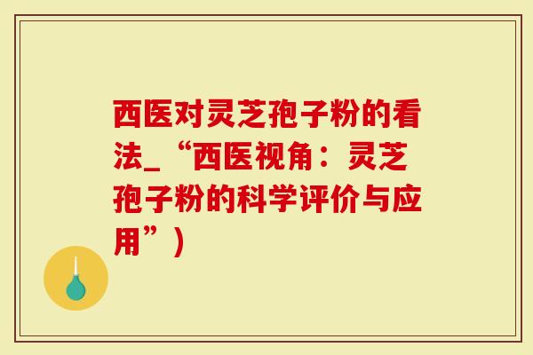 西医对灵芝孢子粉的看法_“西医视角：灵芝孢子粉的科学评价与应用”)