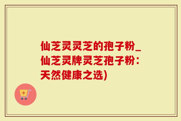 仙芝灵灵芝的孢子粉_仙芝灵牌灵芝孢子粉:天然健康之选)-第1张图片-灵芝大师 仙芝灵灵芝的孢子粉_仙芝灵牌灵芝孢子粉:天然健康之选)-第1张图片-灵芝大师