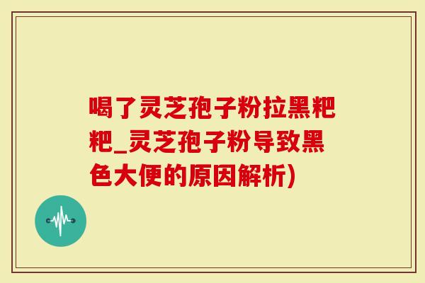 喝了灵芝孢子粉拉黑粑粑_灵芝孢子粉导致黑色大便的原因解析)