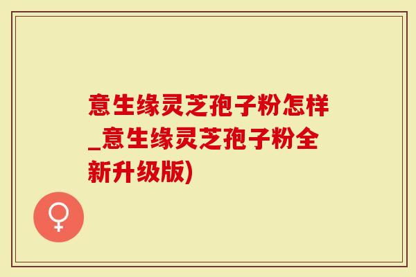 意生缘灵芝孢子粉怎样_意生缘灵芝孢子粉全新升级版)