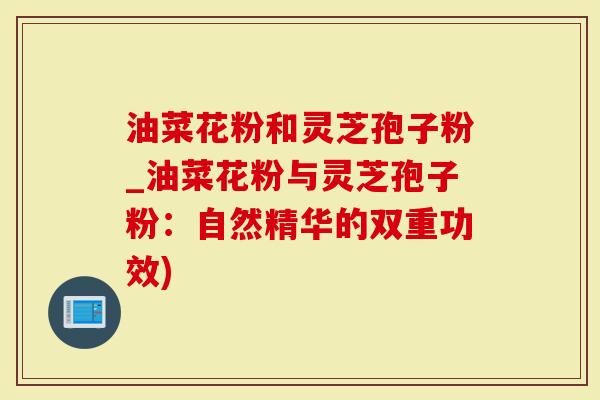 油菜花粉和灵芝孢子粉_油菜花粉与灵芝孢子粉：自然精华的双重功效)