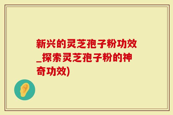 新兴的灵芝孢子粉功效_探索灵芝孢子粉的神奇功效)