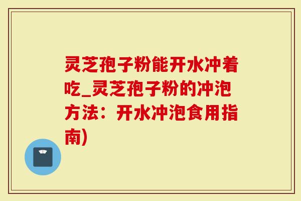 灵芝孢子粉能开水冲着吃_灵芝孢子粉的冲泡方法：开水冲泡食用指南)