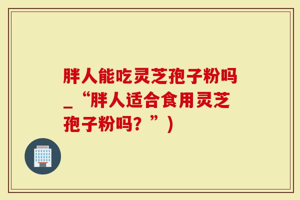 胖人能吃灵芝孢子粉吗_“胖人适合食用灵芝孢子粉吗？”)