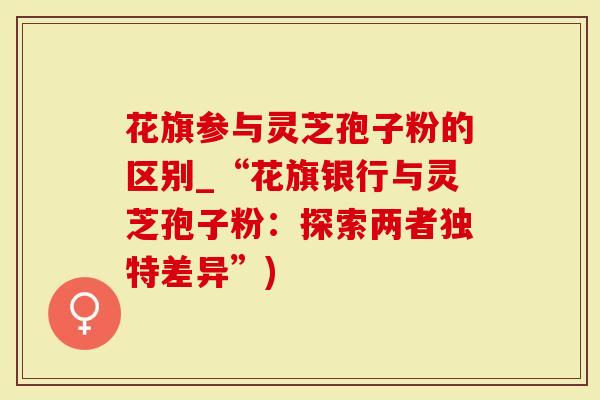 花旗参与灵芝孢子粉的区别_“花旗银行与灵芝孢子粉：探索两者独特差异”)