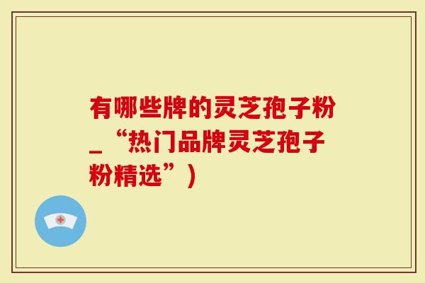 有哪些牌的灵芝孢子粉_“热门品牌灵芝孢子粉精选”)