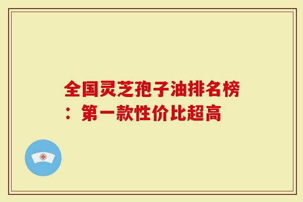 全国灵芝孢子油排名榜：第一款性价比超高