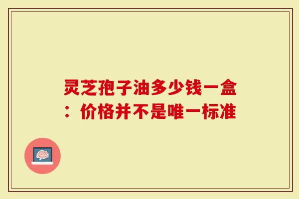 灵芝孢子油多少钱一盒：价格并不是唯一标准