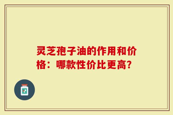 灵芝孢子油的作用和价格：哪款性价比更高？