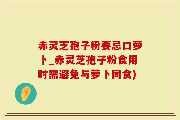 赤灵芝孢子粉要忌口萝卜_赤灵芝孢子粉食用时需避免与萝卜同食)-第1张图片-灵芝大师