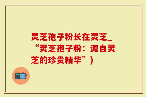 灵芝孢子粉长在灵芝_“灵芝孢子粉：源自灵芝的珍贵精华”)
