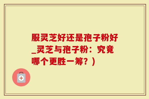 服灵芝好还是孢子粉好_灵芝与孢子粉：究竟哪个更胜一筹？)